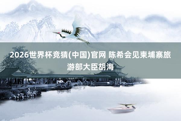 2026世界杯竞猜(中国)官网 陈希会见柬埔寨旅游部大臣胡海