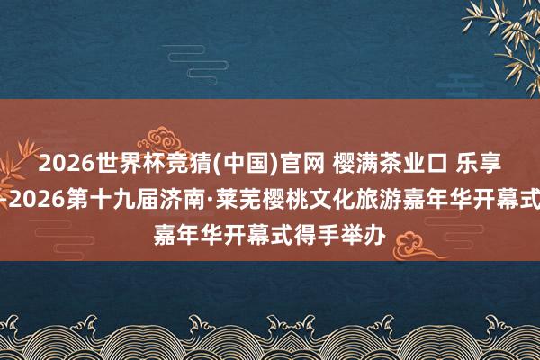 2026世界杯竞猜(中国)官网 樱满茶业口 乐享山水间——2026第十九届济南·莱芜樱桃文化旅游嘉年华开幕式得手举办