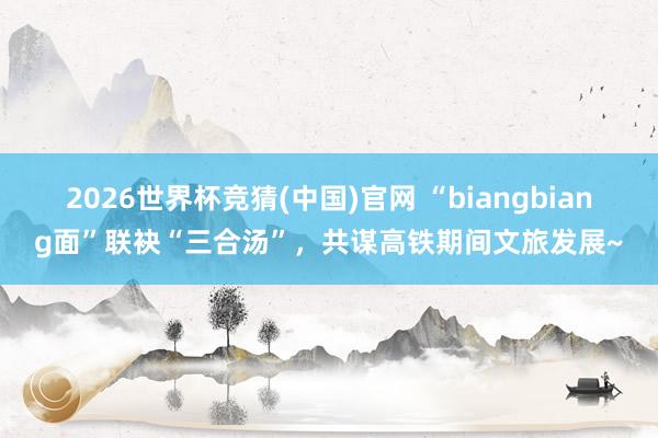 2026世界杯竞猜(中国)官网 “biangbiang面”联袂“三合汤”,共谋高铁期间文旅发展~