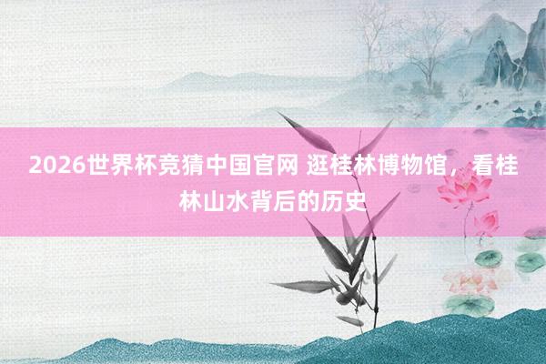 2026世界杯竞猜中国官网 逛桂林博物馆，看桂林山水背后的历史