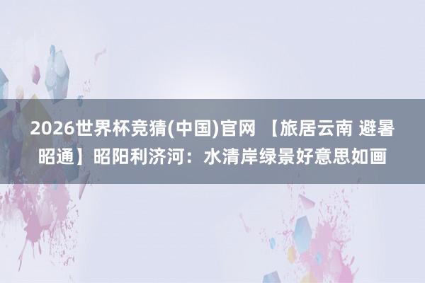 2026世界杯竞猜(中国)官网 【旅居云南 避暑昭通】昭阳利济河:水清岸绿景好意思如画
