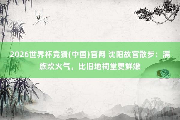 2026世界杯竞猜(中国)官网 沈阳故宫散步:满族炊火气,比旧地祠堂更鲜嫩