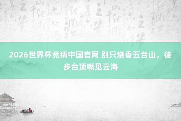 2026世界杯竞猜中国官网 别只烧香五台山,徒步台顶嘴见云海