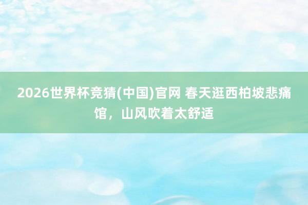2026世界杯竞猜(中国)官网 春天逛西柏坡悲痛馆,山风吹着太舒适