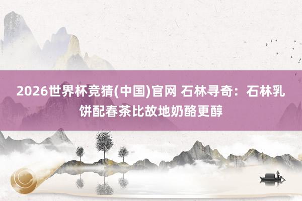 2026世界杯竞猜(中国)官网 石林寻奇：石林乳饼配春茶比故地奶酪更醇