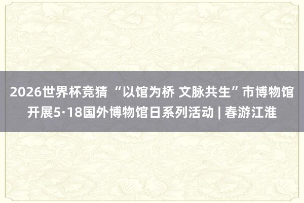 2026世界杯竞猜 “以馆为桥 文脉共生”市博物馆开展5·18国外博物馆日系列活动 | 春游江淮