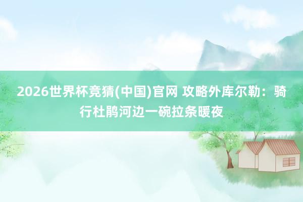 2026世界杯竞猜(中国)官网 攻略外库尔勒:骑行杜鹃河边一碗拉条暖夜