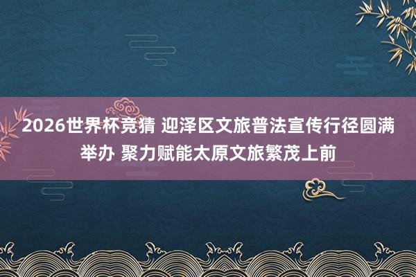 2026世界杯竞猜 迎泽区文旅普法宣传行径圆满举办 聚力赋能太原文旅繁茂上前