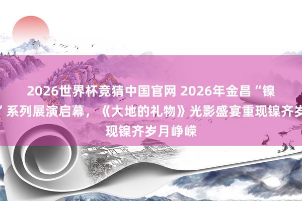 2026世界杯竞猜中国官网 2026年金昌“镍齐之光”系列展演启幕,《大地的礼物》光影盛宴重现镍齐岁月峥嵘