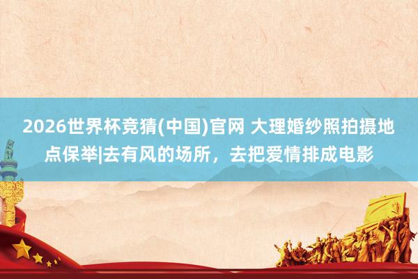 2026世界杯竞猜(中国)官网 大理婚纱照拍摄地点保举|去有风的场所，去把爱情排成电影