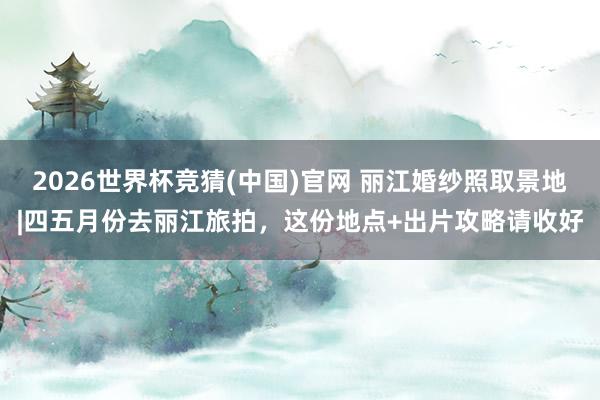 2026世界杯竞猜(中国)官网 丽江婚纱照取景地|四五月份去丽江旅拍，这份地点+出片攻略请收好