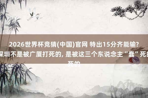 2026世界杯竞猜(中国)官网 特出15分齐能输? 深圳不是被广厦打死的, 是被这三个东说念主“蠢”死的