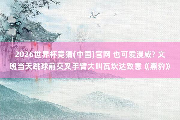 2026世界杯竞猜(中国)官网 也可爱漫威? 文班当天跳球前交叉手臂大叫瓦坎达致意《黑豹》