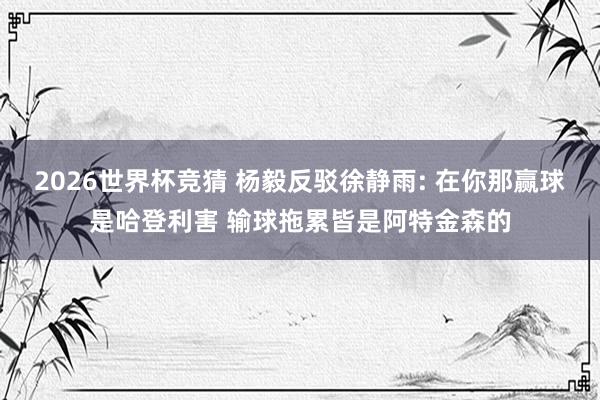 2026世界杯竞猜 杨毅反驳徐静雨: 在你那赢球是哈登利害 输球拖累皆是阿特金森的