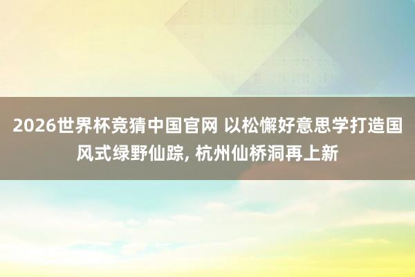 2026世界杯竞猜中国官网 以松懈好意思学打造国风式绿野仙踪， 杭州仙桥洞再上新