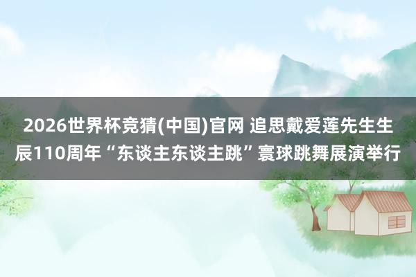 2026世界杯竞猜(中国)官网 追思戴爱莲先生生辰110周年“东谈主东谈主跳”寰球跳舞展演举行