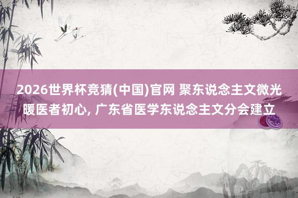 2026世界杯竞猜(中国)官网 聚东说念主文微光暖医者初心, 广东省医学东说念主文分会建立