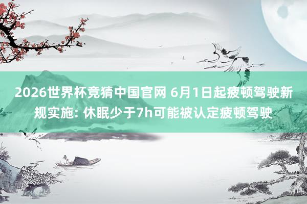 2026世界杯竞猜中国官网 6月1日起疲顿驾驶新规实施: 休眠少于7h可能被认定疲顿驾驶