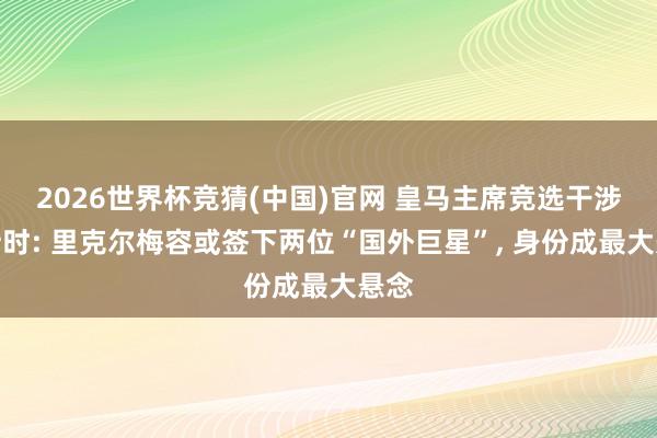 2026世界杯竞猜(中国)官网 皇马主席竞选干涉倒计时: 里克尔梅容或签下两位“国外巨星”， 身份成最大悬念