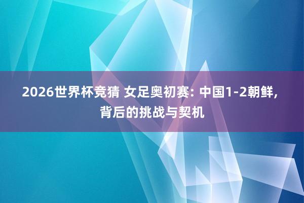 2026世界杯竞猜 女足奥初赛: 中国1-2朝鲜, 背后的挑战与契机