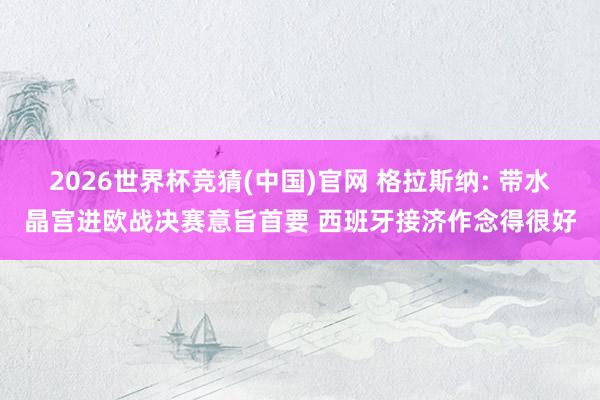 2026世界杯竞猜(中国)官网 格拉斯纳: 带水晶宫进欧战决赛意旨首要 西班牙接济作念得很好