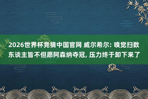 2026世界杯竞猜中国官网 威尔希尔: 嗅觉扫数东谈主皆不但愿阿森纳夺冠, 压力终于卸下来了