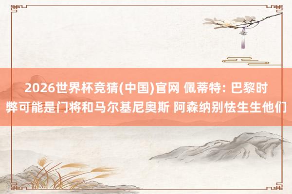 2026世界杯竞猜(中国)官网 佩蒂特: 巴黎时弊可能是门将和马尔基尼奥斯 阿森纳别怯生生他们