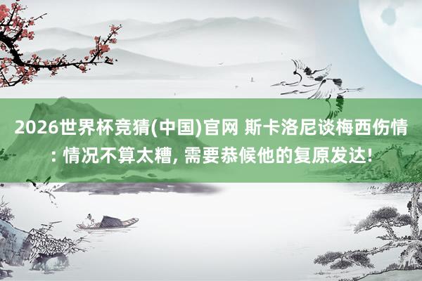2026世界杯竞猜(中国)官网 斯卡洛尼谈梅西伤情: 情况不算太糟, 需要恭候他的复原发达!