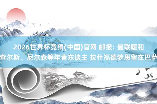 2026世界杯竞猜(中国)官网 邮报: 曼联暖和查尔斯、尼尔森等年青东谈主 拉什福德梦思留在巴萨