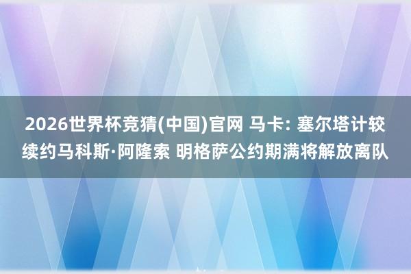 2026世界杯竞猜(中国)官网 马卡: 塞尔塔计较续约马科斯·阿隆索 明格萨公约期满将解放离队