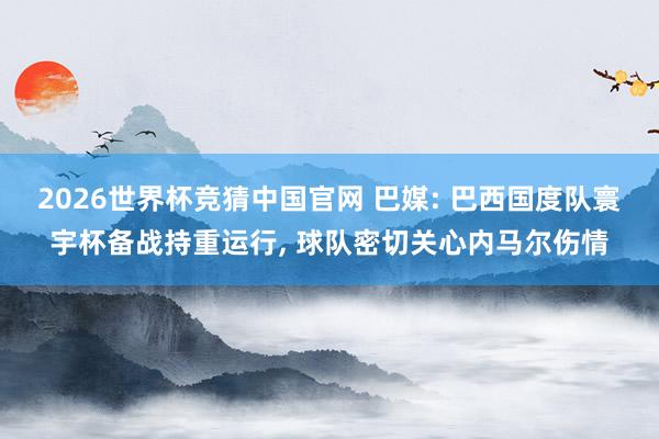 2026世界杯竞猜中国官网 巴媒: 巴西国度队寰宇杯备战持重运行, 球队密切关心内马尔伤情