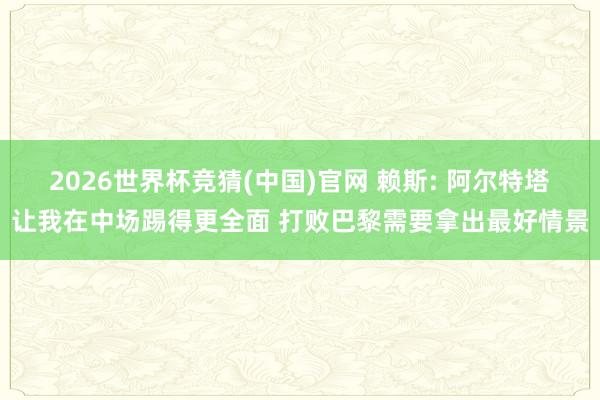 2026世界杯竞猜(中国)官网 赖斯: 阿尔特塔让我在中场踢得更全面 打败巴黎需要拿出最好情景