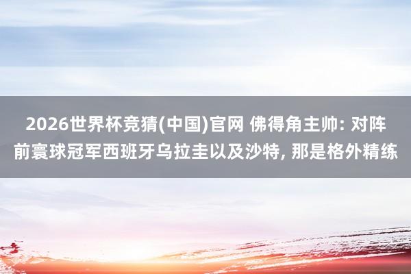 2026世界杯竞猜(中国)官网 佛得角主帅: 对阵前寰球冠军西班牙乌拉圭以及沙特, 那是格外精练