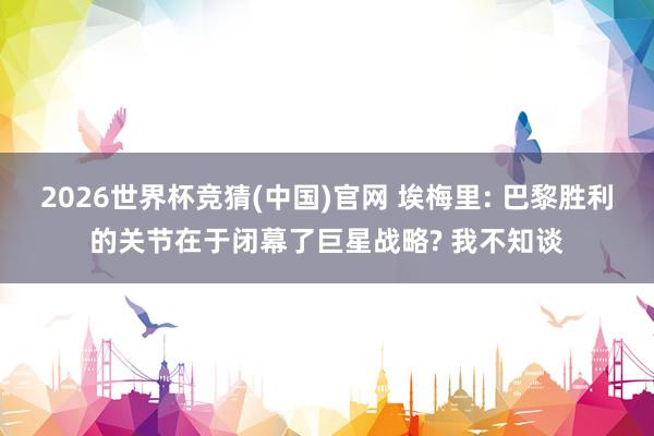 2026世界杯竞猜(中国)官网 埃梅里: 巴黎胜利的关节在于闭幕了巨星战略? 我不知谈