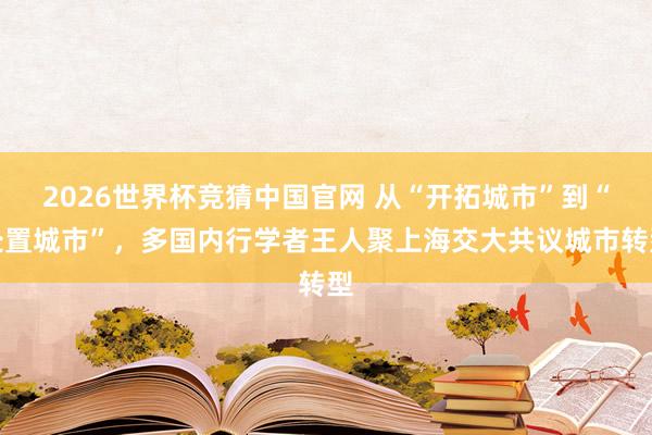 2026世界杯竞猜中国官网 从“开拓城市”到“处置城市”,多国内行学者王人聚上海交大共议城市转型