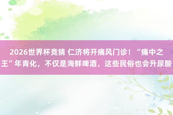 2026世界杯竞猜 仁济将开痛风门诊!“痛中之王”年青化,不仅是海鲜啤酒,这些民俗也会升尿酸