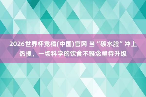 2026世界杯竞猜(中国)官网 当“碳水脸”冲上热搜,一场科学的饮食不雅念亟待升级