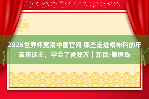 2026世界杯竞猜中国官网 那些走进精神科的年青东谈主,学会了爱我方|新民·第医线