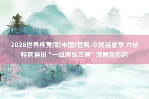 2026世界杯竞猜(中国)官网 今夏避暑季 六枝特区推出“一城两线三居”旅居新形态