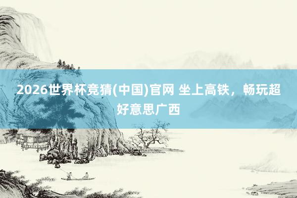 2026世界杯竞猜(中国)官网 坐上高铁,畅玩超好意思广西