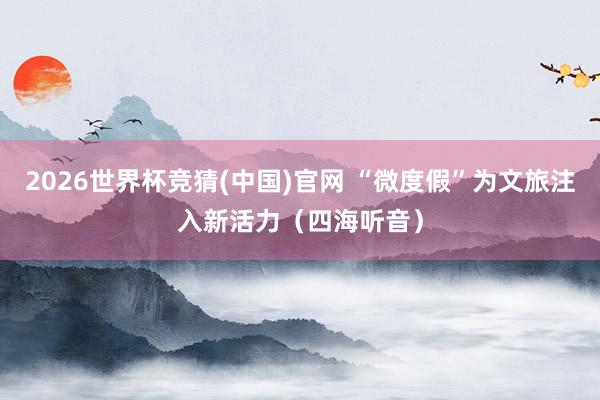 2026世界杯竞猜(中国)官网 “微度假”为文旅注入新活力(四海听音)