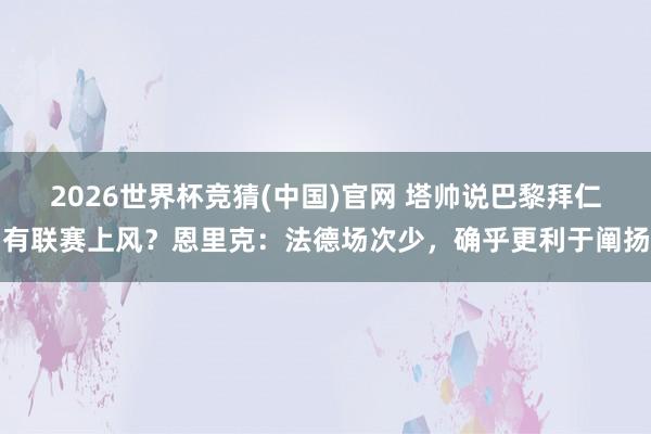 2026世界杯竞猜(中国)官网 塔帅说巴黎拜仁有联赛上风?恩里克:法德场次少,确乎更利于阐扬