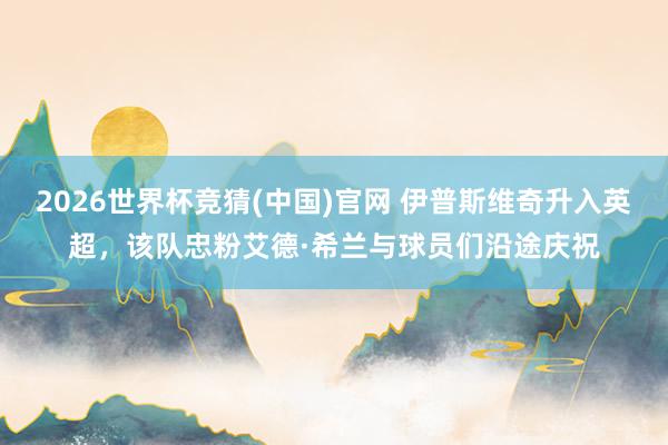 2026世界杯竞猜(中国)官网 伊普斯维奇升入英超，该队忠粉艾德·希兰与球员们沿途庆祝