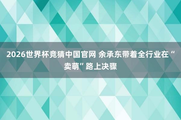 2026世界杯竞猜中国官网 余承东带着全行业在“卖萌”路上决骤