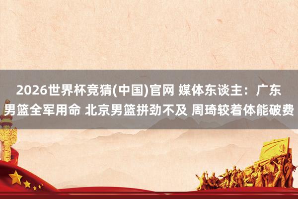2026世界杯竞猜(中国)官网 媒体东谈主:广东男篮全军用命 北京男篮拼劲不及 周琦较着体能破费