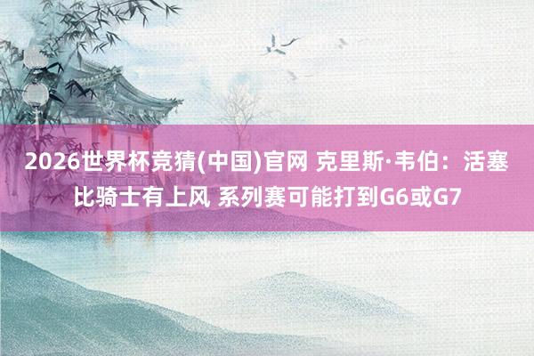 2026世界杯竞猜(中国)官网 克里斯·韦伯:活塞比骑士有上风 系列赛可能打到G6或G7