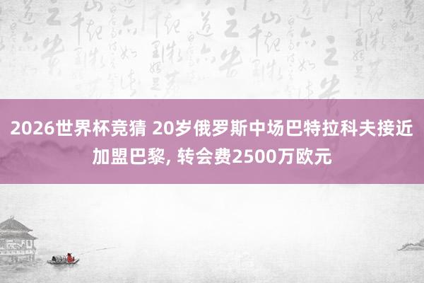 2026世界杯竞猜 20岁俄罗斯中场巴特拉科夫接近加盟巴黎, 转会费2500万欧元