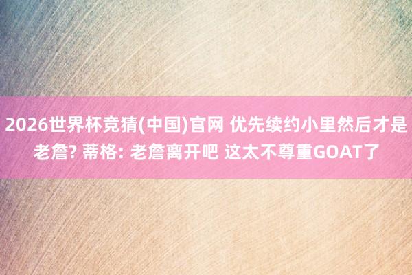 2026世界杯竞猜(中国)官网 优先续约小里然后才是老詹? 蒂格: 老詹离开吧 这太不尊重GOAT了
