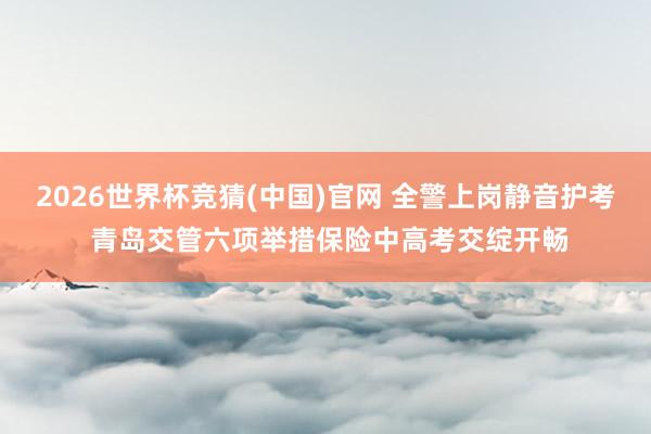 2026世界杯竞猜(中国)官网 全警上岗静音护考 青岛交管六项举措保险中高考交绽开畅