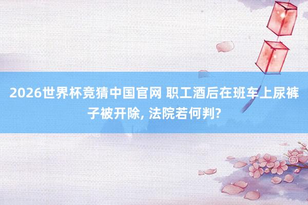 2026世界杯竞猜中国官网 职工酒后在班车上尿裤子被开除, 法院若何判?